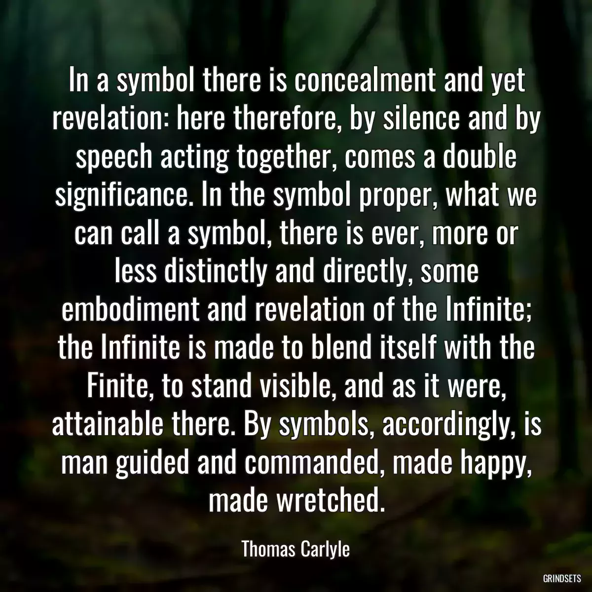 In a symbol there is concealment and yet revelation: here therefore, by silence and by speech acting together, comes a double significance. In the symbol proper, what we can call a symbol, there is ever, more or less distinctly and directly, some embodiment and revelation of the Infinite; the Infinite is made to blend itself with the Finite, to stand visible, and as it were, attainable there. By symbols, accordingly, is man guided and commanded, made happy, made wretched.