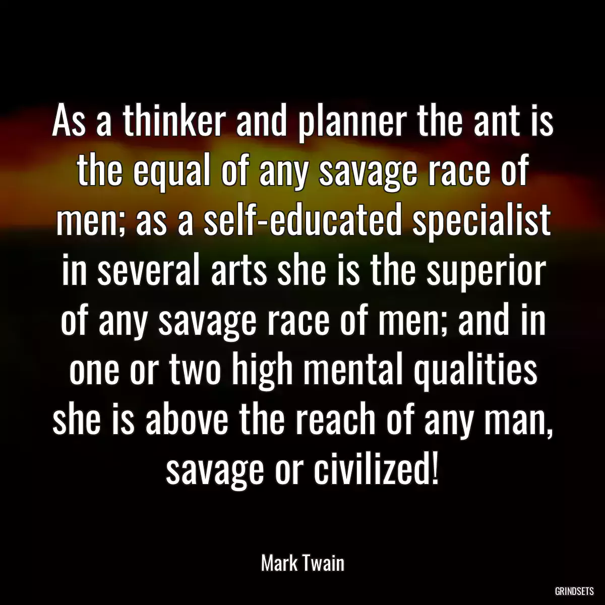 As a thinker and planner the ant is the equal of any savage race of men; as a self-educated specialist in several arts she is the superior of any savage race of men; and in one or two high mental qualities she is above the reach of any man, savage or civilized!