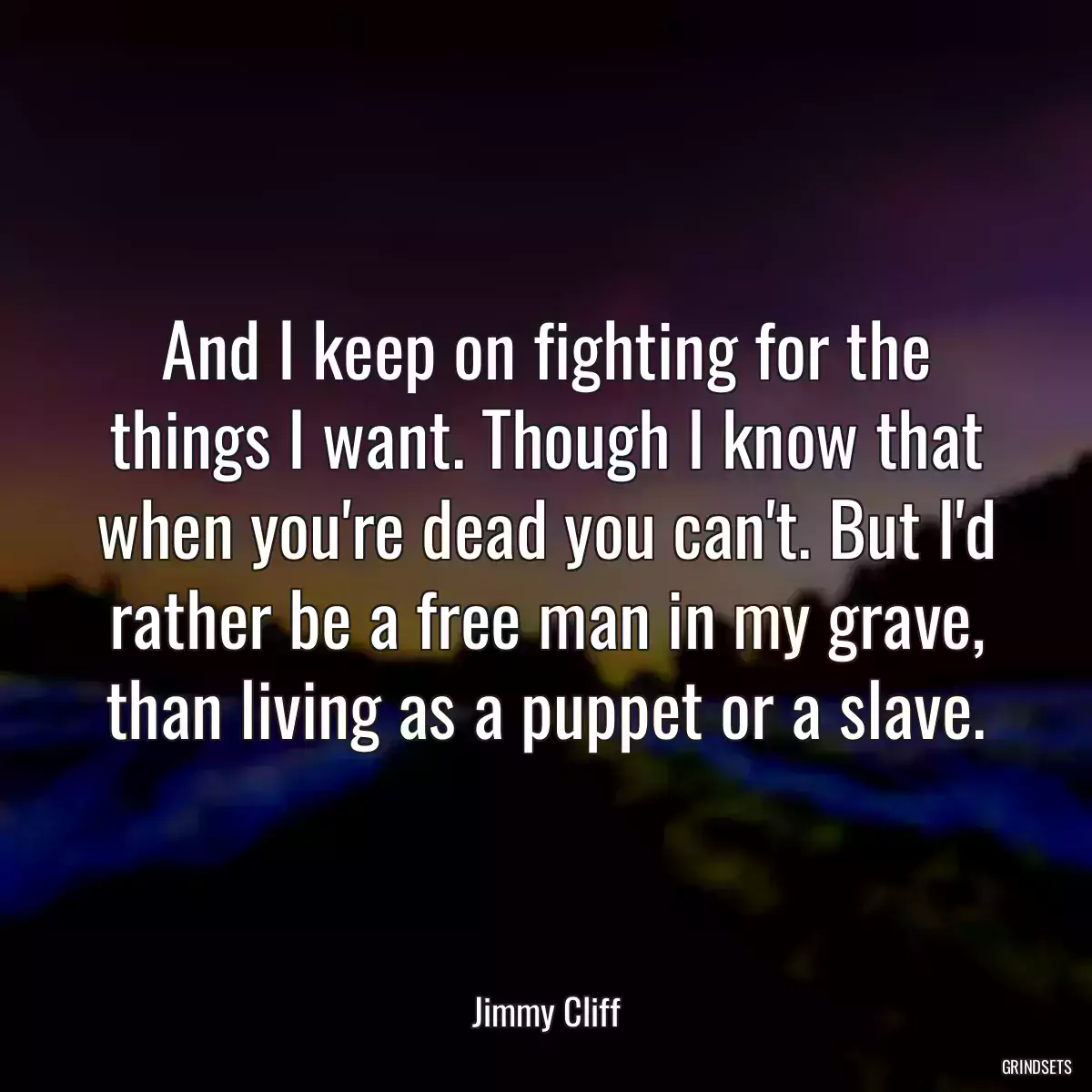 And I keep on fighting for the things I want. Though I know that when you\'re dead you can\'t. But I\'d rather be a free man in my grave, than living as a puppet or a slave.