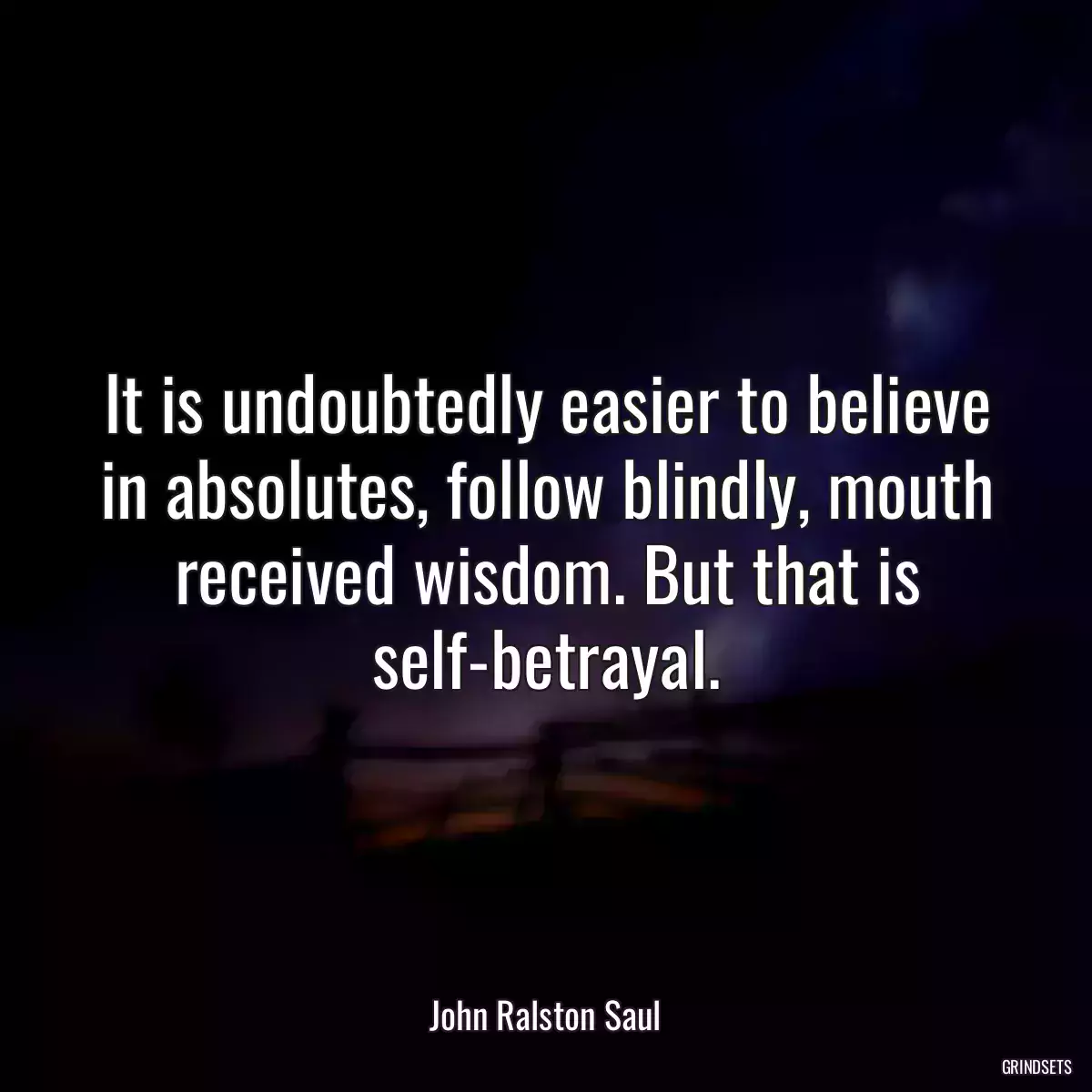 It is undoubtedly easier to believe in absolutes, follow blindly, mouth received wisdom. But that is self-betrayal.