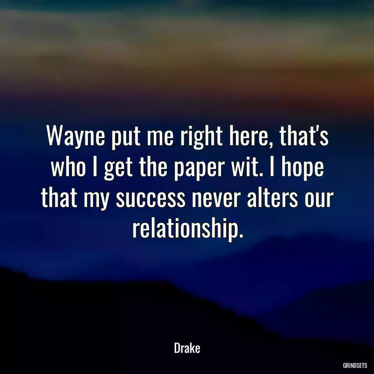 Wayne put me right here, that\'s who I get the paper wit. I hope that my success never alters our relationship.