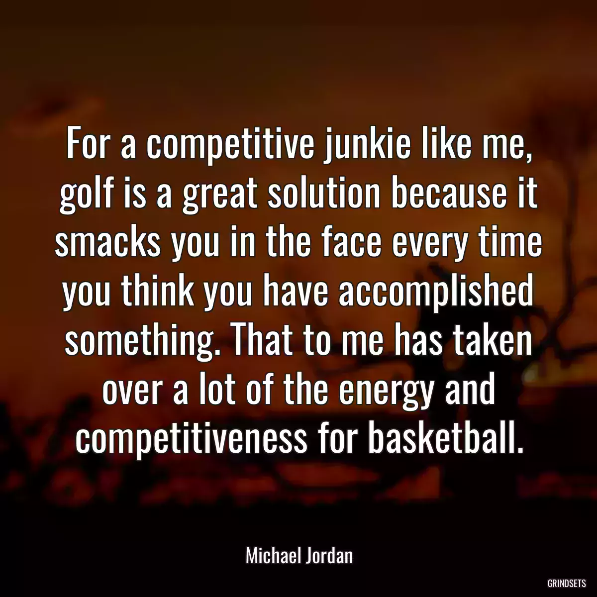 For a competitive junkie like me, golf is a great solution because it smacks you in the face every time you think you have accomplished something. That to me has taken over a lot of the energy and competitiveness for basketball.