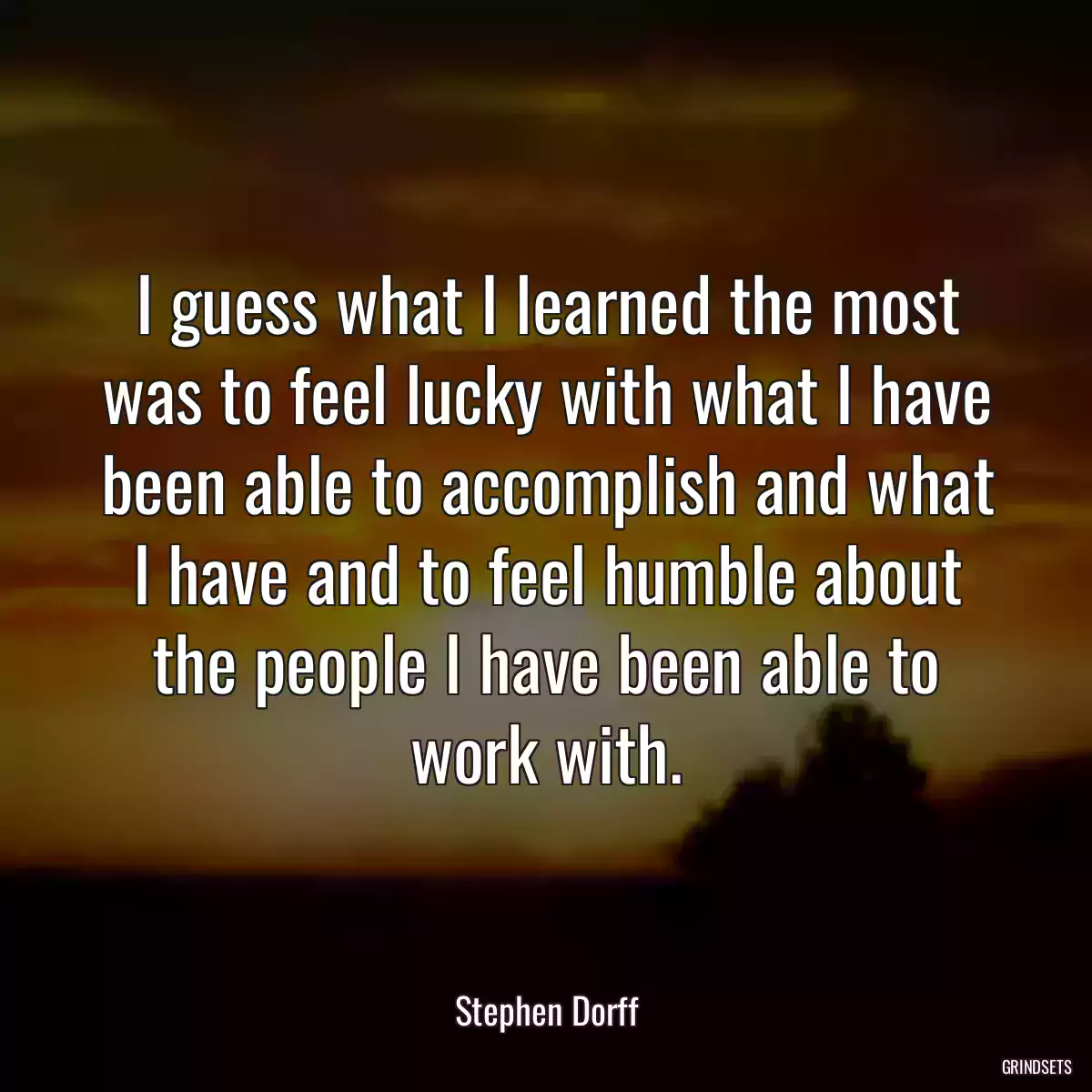 I guess what I learned the most was to feel lucky with what I have been able to accomplish and what I have and to feel humble about the people I have been able to work with.