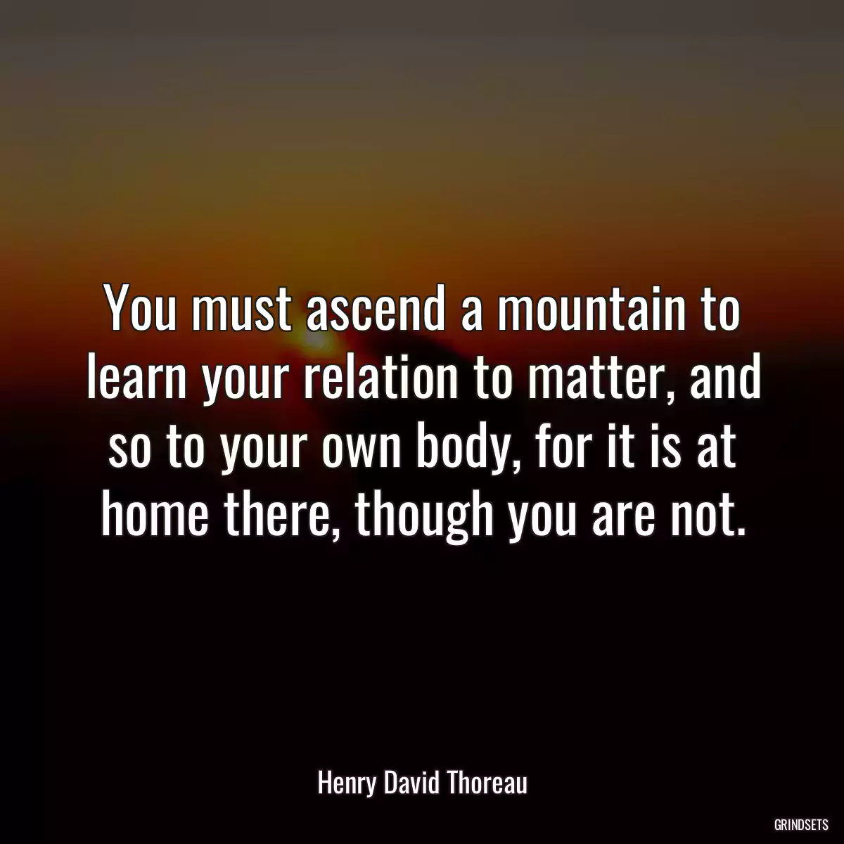 You must ascend a mountain to learn your relation to matter, and so to your own body, for it is at home there, though you are not.