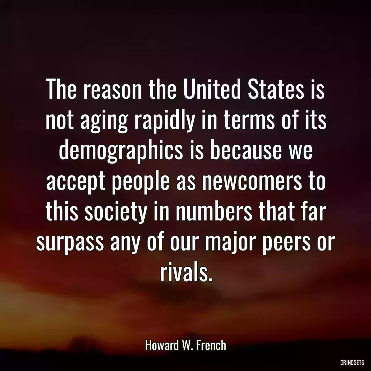 The reason the United States is not aging rapidly in terms of its demographics is because we accept people as newcomers to this society in numbers that far surpass any of our major peers or rivals.