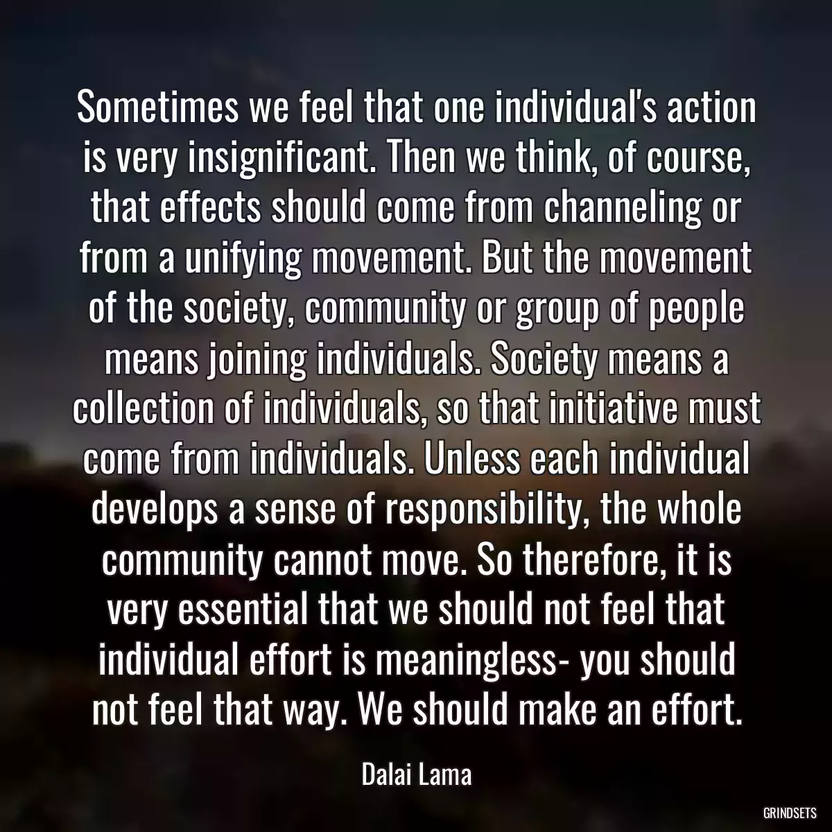 Sometimes we feel that one individual\'s action is very insignificant. Then we think, of course, that effects should come from channeling or from a unifying movement. But the movement of the society, community or group of people means joining individuals. Society means a collection of individuals, so that initiative must come from individuals. Unless each individual develops a sense of responsibility, the whole community cannot move. So therefore, it is very essential that we should not feel that individual effort is meaningless- you should not feel that way. We should make an effort.