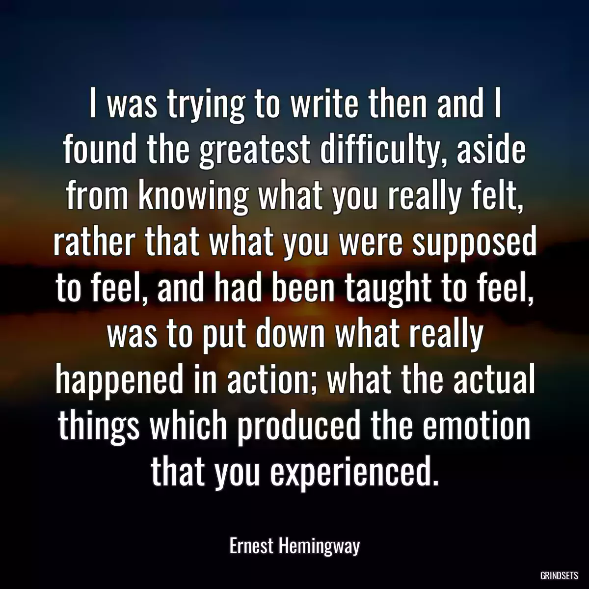 I was trying to write then and I found the greatest difficulty, aside from knowing what you really felt, rather that what you were supposed to feel, and had been taught to feel, was to put down what really happened in action; what the actual things which produced the emotion that you experienced.