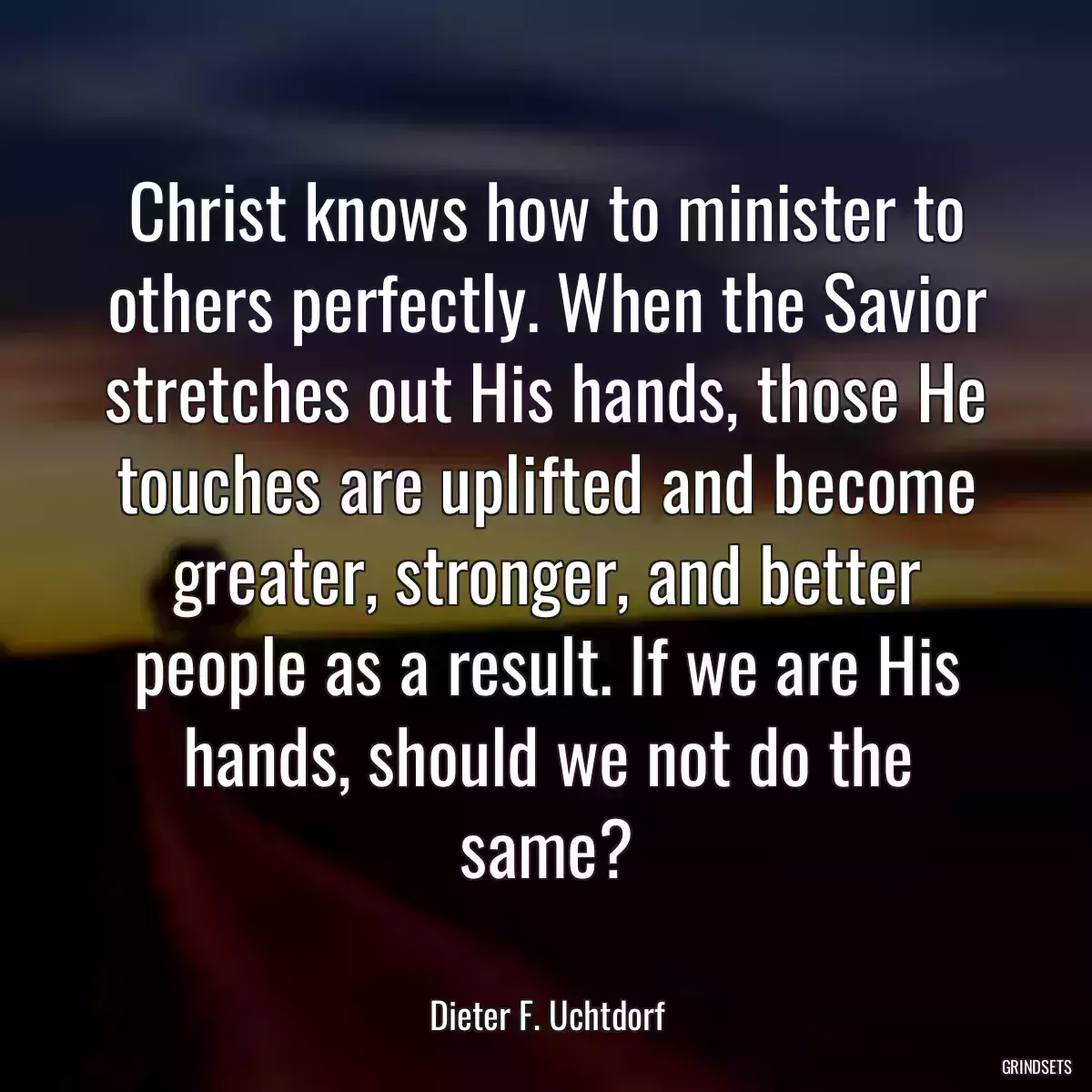 Christ knows how to minister to others perfectly. When the Savior stretches out His hands, those He touches are uplifted and become greater, stronger, and better people as a result. If we are His hands, should we not do the same?