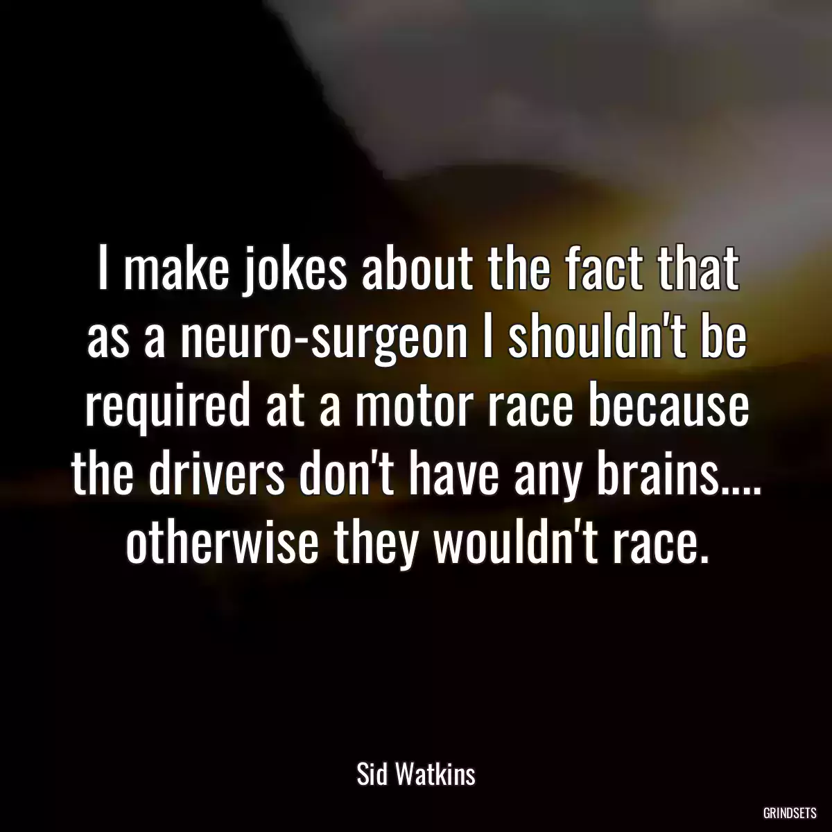 I make jokes about the fact that as a neuro-surgeon I shouldn\'t be required at a motor race because the drivers don\'t have any brains.... otherwise they wouldn\'t race.