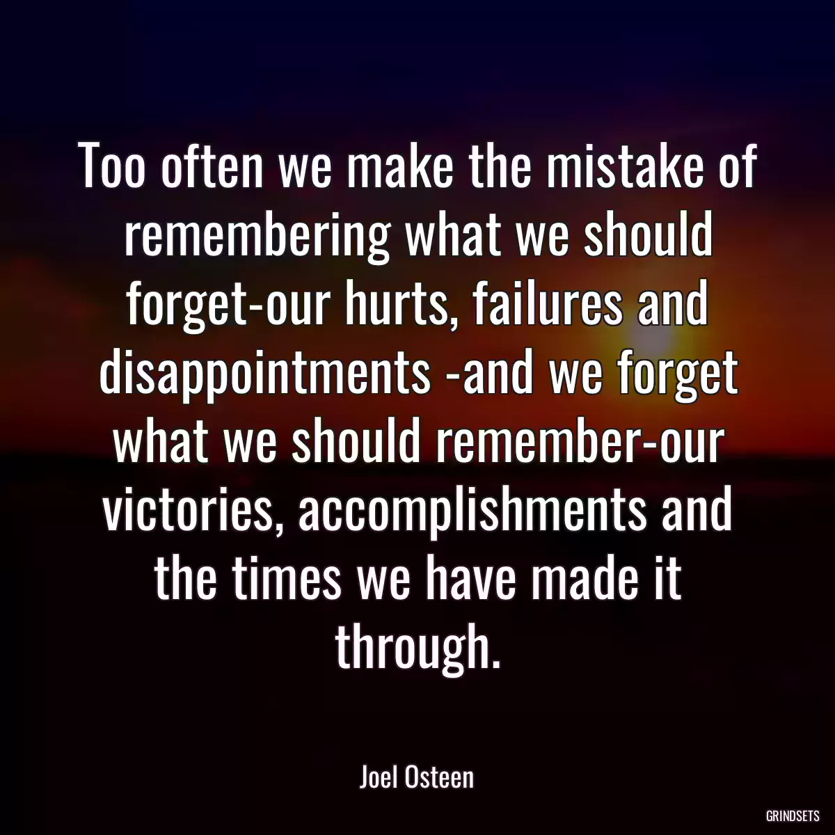 Too often we make the mistake of remembering what we should forget-our hurts, failures and disappointments -and we forget what we should remember-our victories, accomplishments and the times we have made it through.