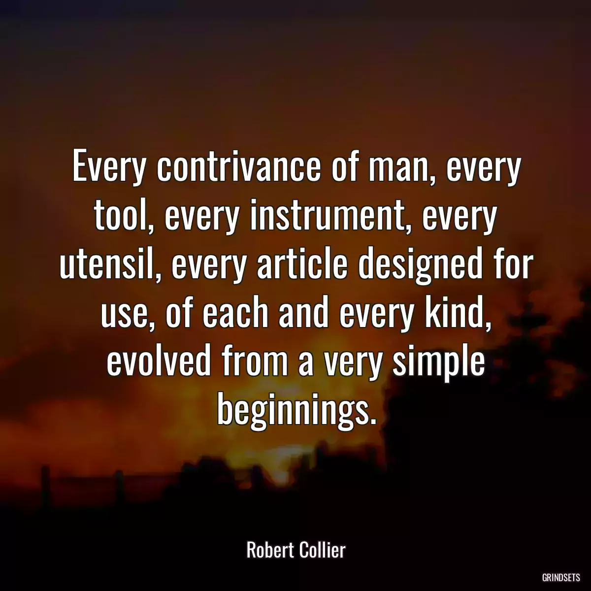Every contrivance of man, every tool, every instrument, every utensil, every article designed for use, of each and every kind, evolved from a very simple beginnings.