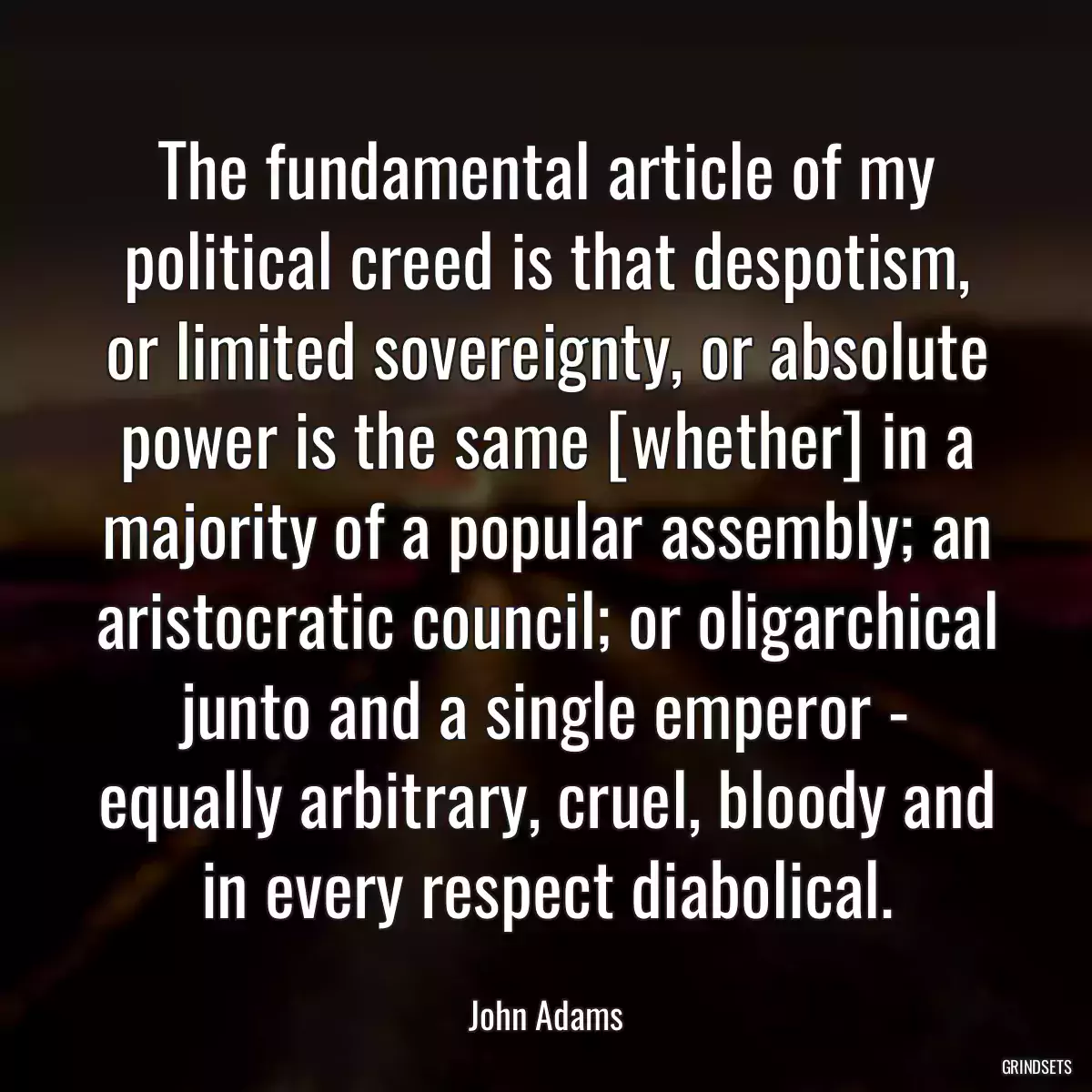 The fundamental article of my political creed is that despotism, or limited sovereignty, or absolute power is the same [whether] in a majority of a popular assembly; an aristocratic council; or oligarchical junto and a single emperor - equally arbitrary, cruel, bloody and in every respect diabolical.