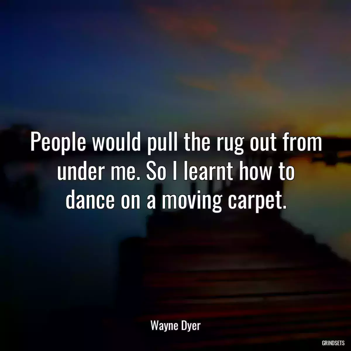 People would pull the rug out from under me. So I learnt how to dance on a moving carpet.