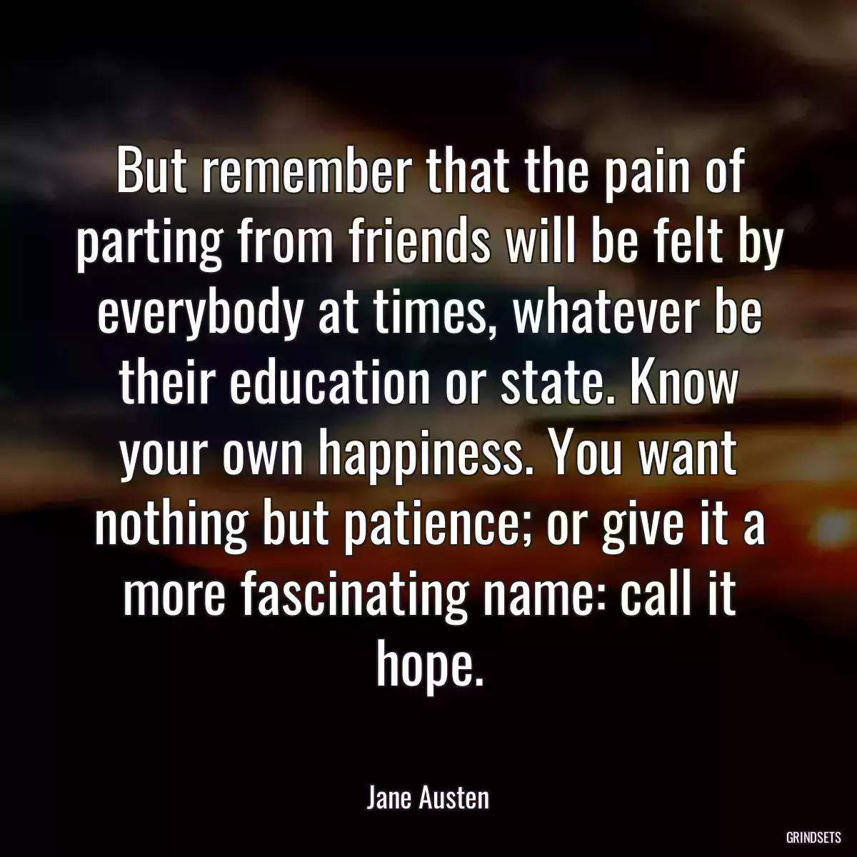 But remember that the pain of parting from friends will be felt by everybody at times, whatever be their education or state. Know your own happiness. You want nothing but patience; or give it a more fascinating name: call it hope.