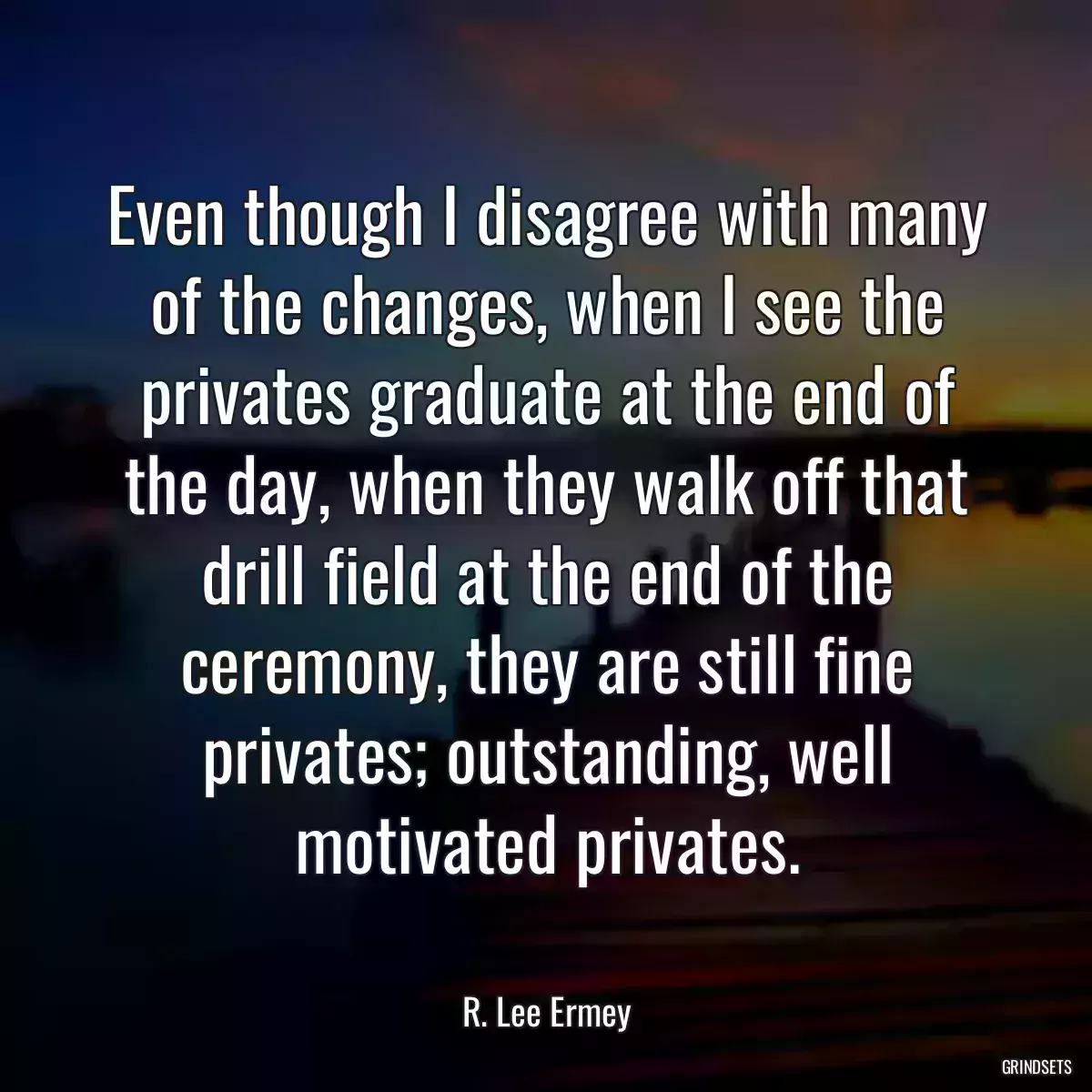 Even though I disagree with many of the changes, when I see the privates graduate at the end of the day, when they walk off that drill field at the end of the ceremony, they are still fine privates; outstanding, well motivated privates.