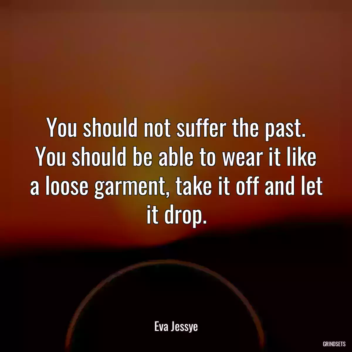 You should not suffer the past. You should be able to wear it like a loose garment, take it off and let it drop.