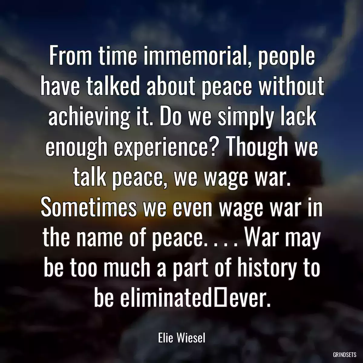 From time immemorial, people have talked about peace without achieving it. Do we simply lack enough experience? Though we talk peace, we wage war. Sometimes we even wage war in the name of peace. . . . War may be too much a part of history to be eliminatedever.