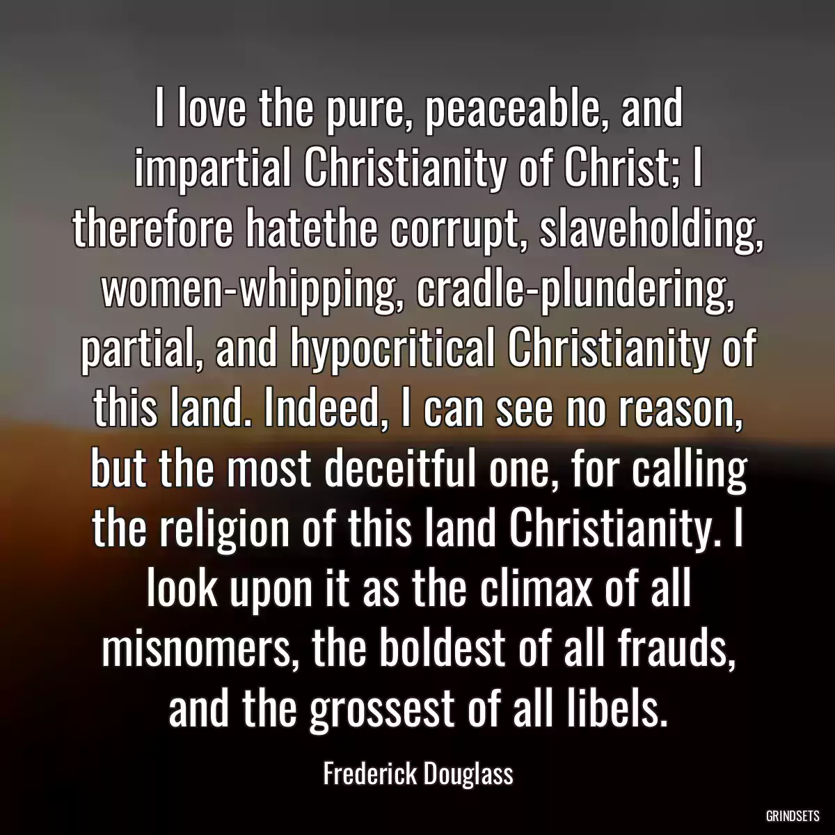 I love the pure, peaceable, and impartial Christianity of Christ; I therefore hatethe corrupt, slaveholding, women-whipping, cradle-plundering, partial, and hypocritical Christianity of this land. Indeed, I can see no reason, but the most deceitful one, for calling the religion of this land Christianity. I look upon it as the climax of all misnomers, the boldest of all frauds, and the grossest of all libels.