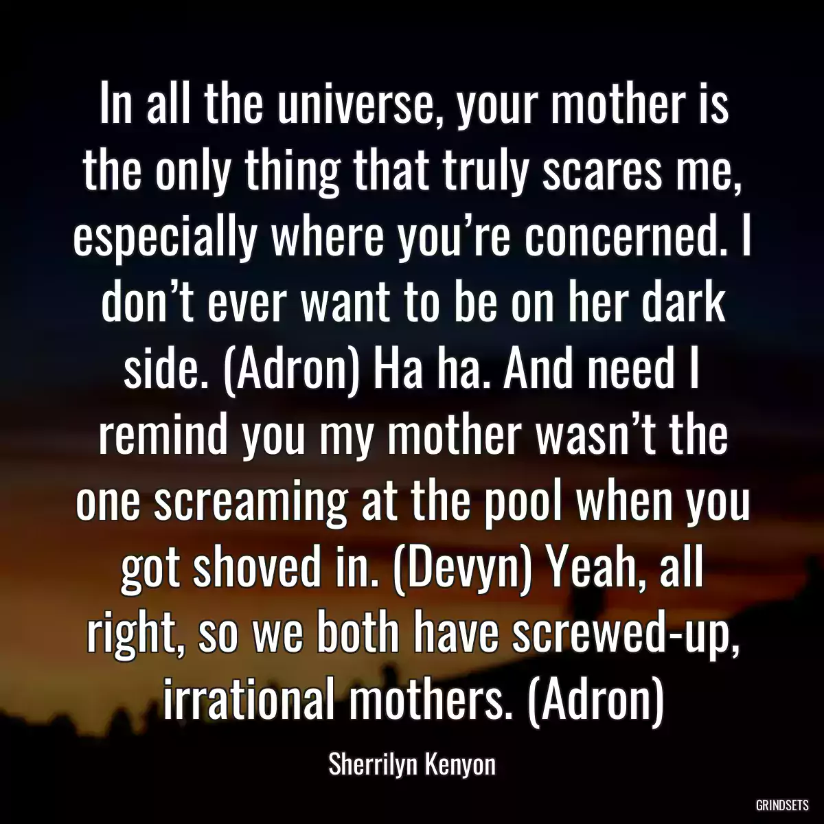 In all the universe, your mother is the only thing that truly scares me, especially where you’re concerned. I don’t ever want to be on her dark side. (Adron) Ha ha. And need I remind you my mother wasn’t the one screaming at the pool when you got shoved in. (Devyn) Yeah, all right, so we both have screwed-up, irrational mothers. (Adron)