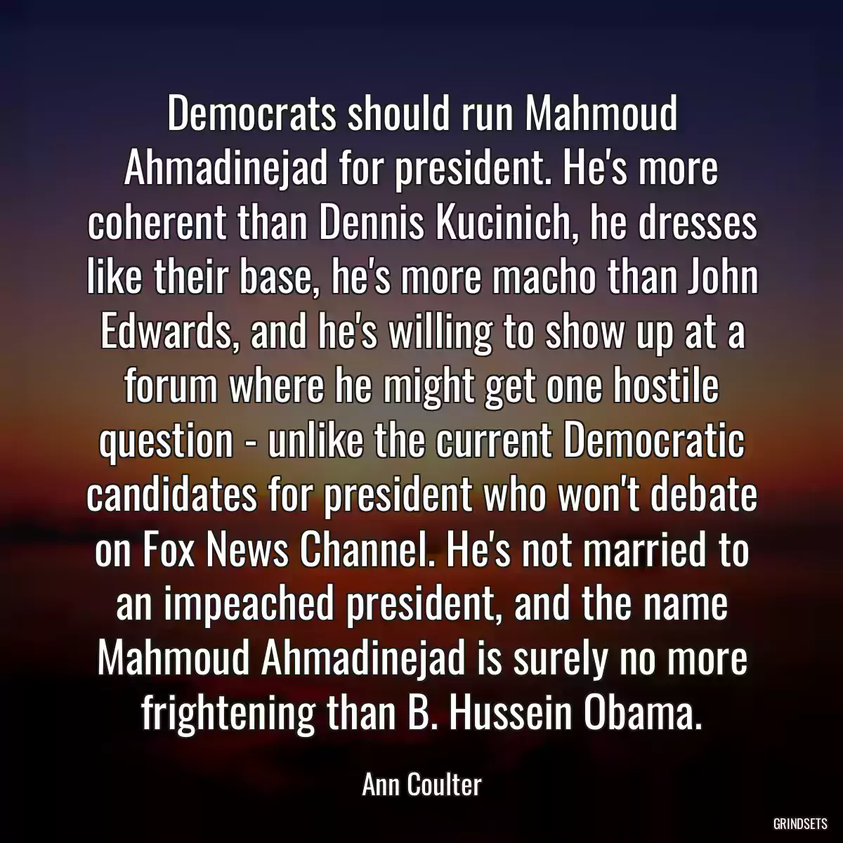 Democrats should run Mahmoud Ahmadinejad for president. He\'s more coherent than Dennis Kucinich, he dresses like their base, he\'s more macho than John Edwards, and he\'s willing to show up at a forum where he might get one hostile question - unlike the current Democratic candidates for president who won\'t debate on Fox News Channel. He\'s not married to an impeached president, and the name Mahmoud Ahmadinejad is surely no more frightening than B. Hussein Obama.