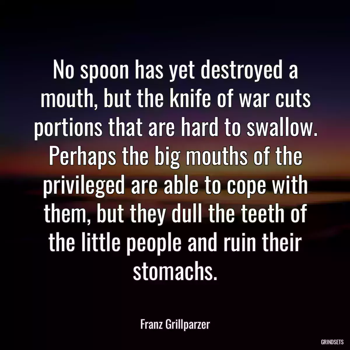 No spoon has yet destroyed a mouth, but the knife of war cuts portions that are hard to swallow. Perhaps the big mouths of the privileged are able to cope with them, but they dull the teeth of the little people and ruin their stomachs.