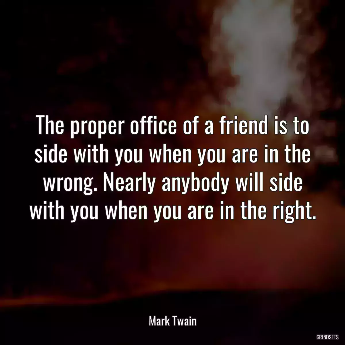 The proper office of a friend is to side with you when you are in the wrong. Nearly anybody will side with you when you are in the right.