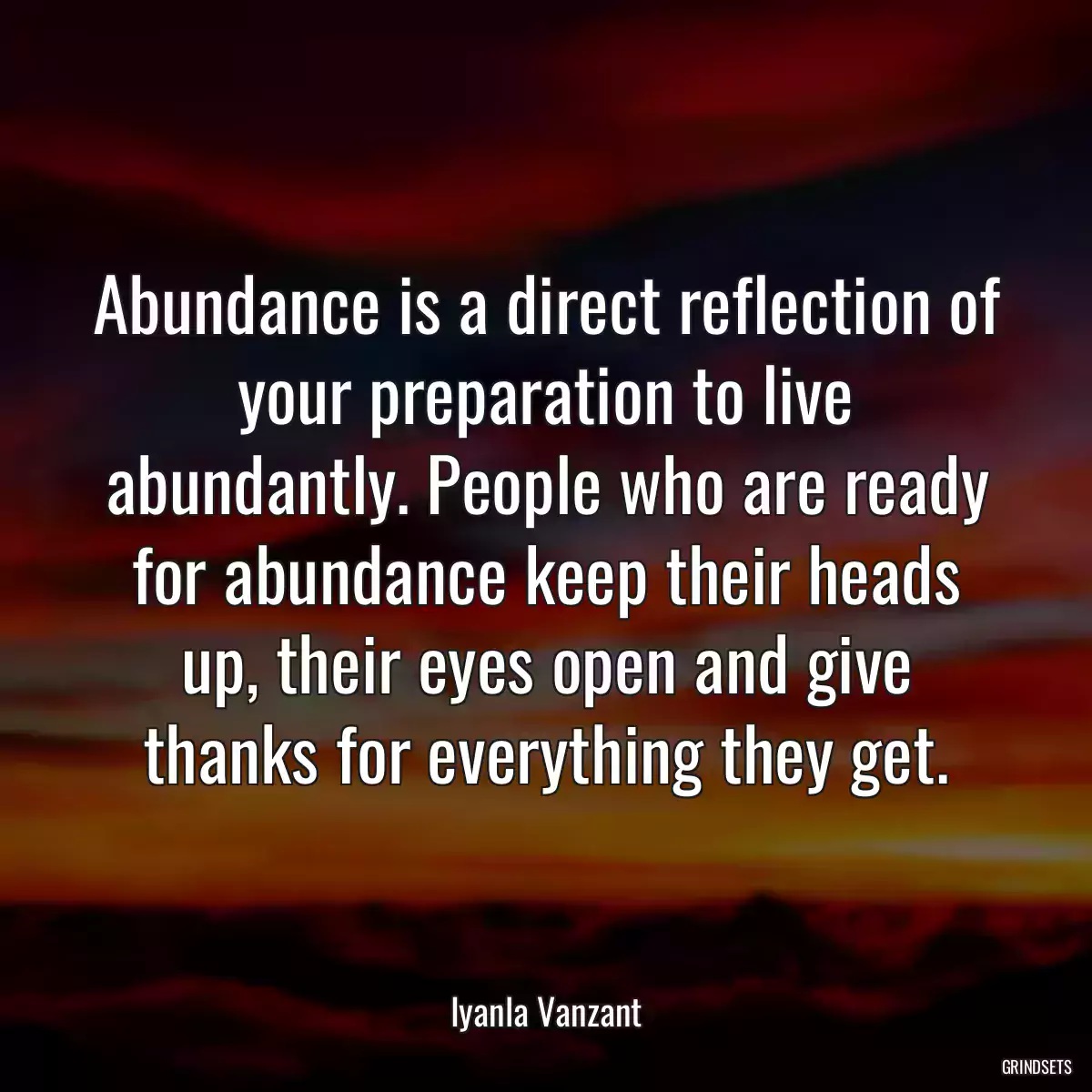 Abundance is a direct reflection of your preparation to live abundantly. People who are ready for abundance keep their heads up, their eyes open and give thanks for everything they get.