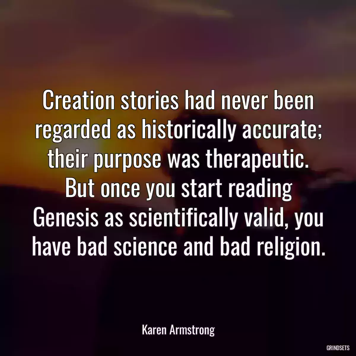 Creation stories had never been regarded as historically accurate; their purpose was therapeutic. But once you start reading Genesis as scientifically valid, you have bad science and bad religion.