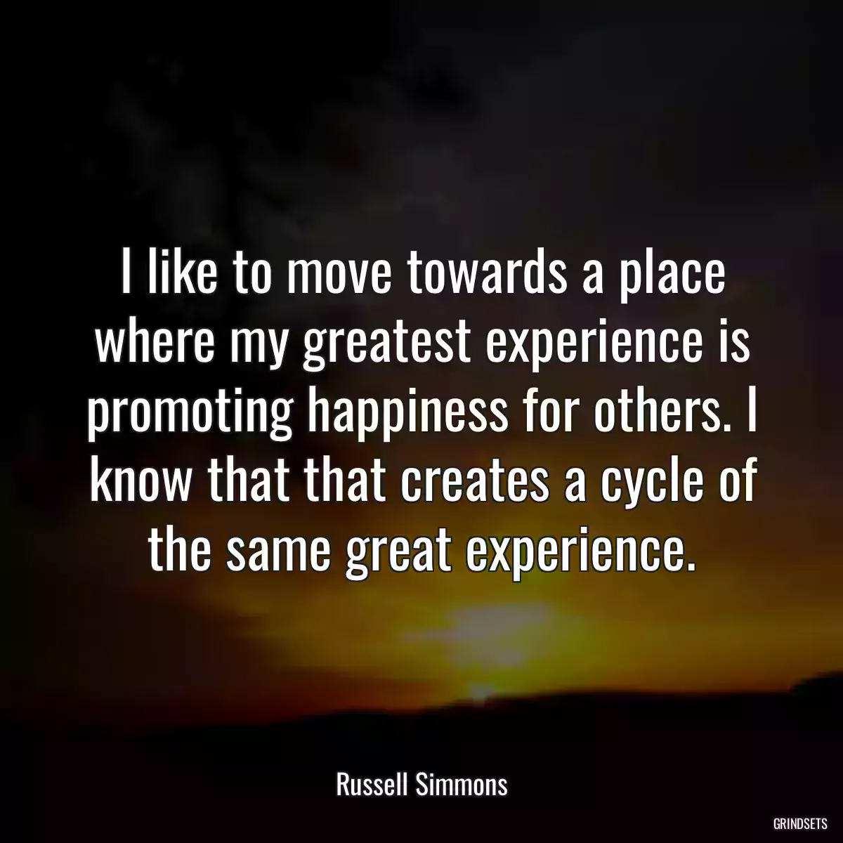 I like to move towards a place where my greatest experience is promoting happiness for others. I know that that creates a cycle of the same great experience.