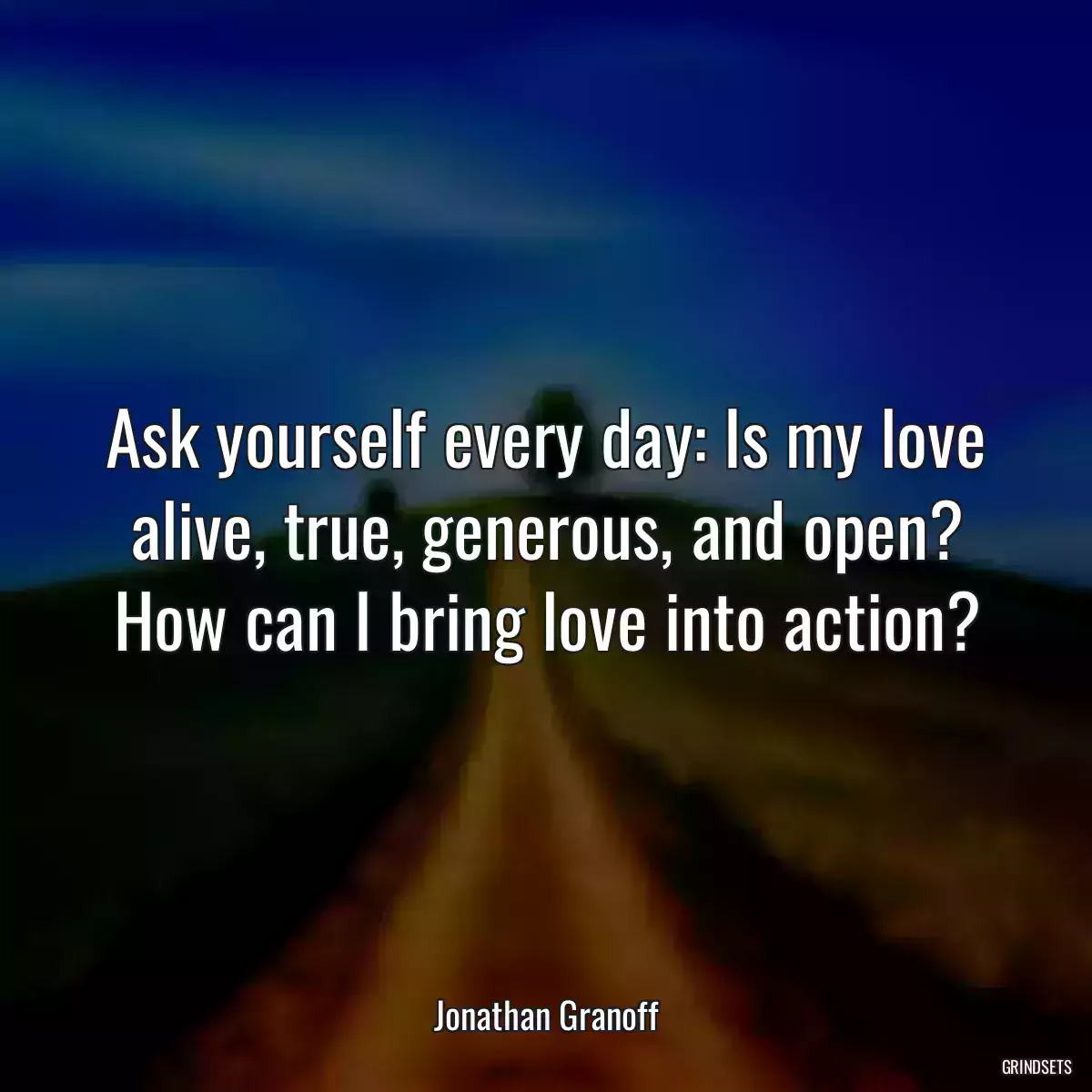 Ask yourself every day: Is my love alive, true, generous, and open? How can I bring love into action?