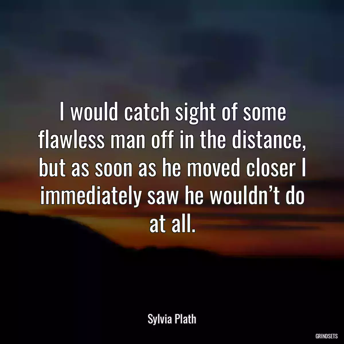 I would catch sight of some flawless man off in the distance, but as soon as he moved closer I immediately saw he wouldn’t do at all.