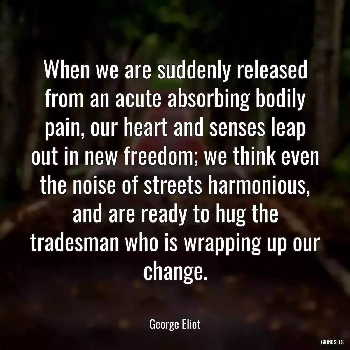 When we are suddenly released from an acute absorbing bodily pain, our heart and senses leap out in new freedom; we think even the noise of streets harmonious, and are ready to hug the tradesman who is wrapping up our change.