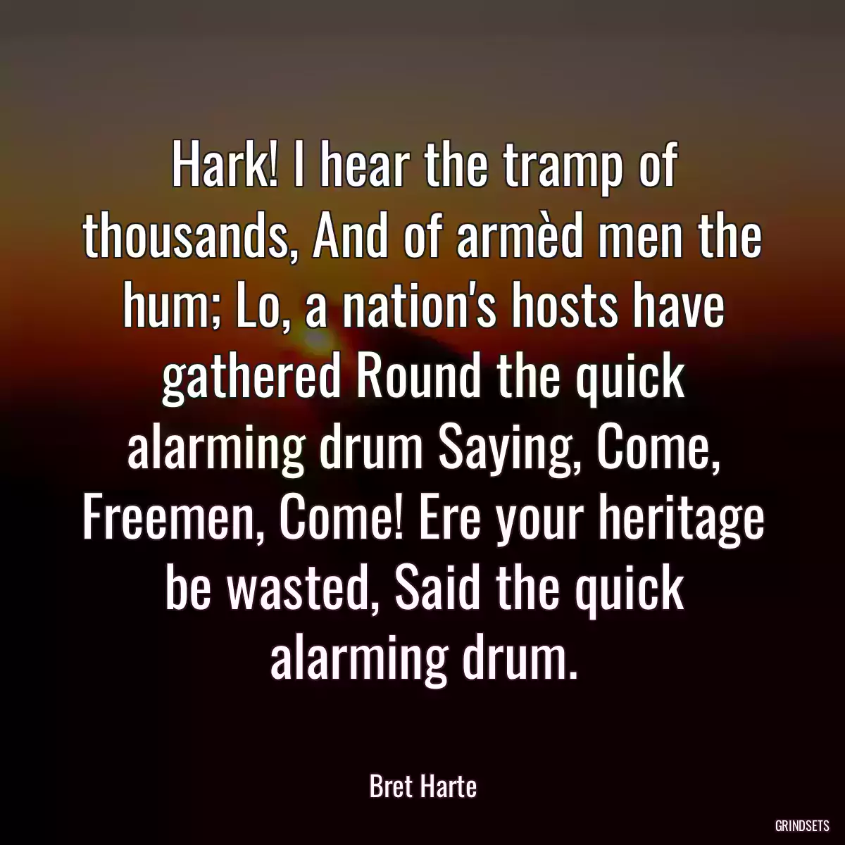 Hark! I hear the tramp of thousands, And of armèd men the hum; Lo, a nation\'s hosts have gathered Round the quick alarming drum Saying, Come, Freemen, Come! Ere your heritage be wasted, Said the quick alarming drum.