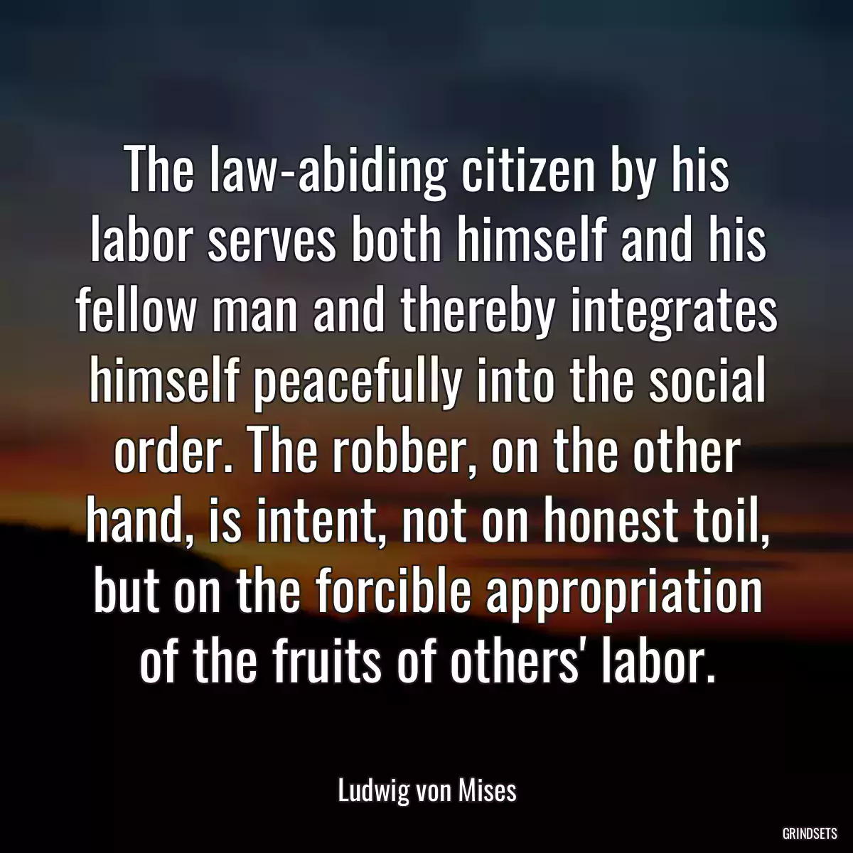 The law-abiding citizen by his labor serves both himself and his fellow man and thereby integrates himself peacefully into the social order. The robber, on the other hand, is intent, not on honest toil, but on the forcible appropriation of the fruits of others\' labor.