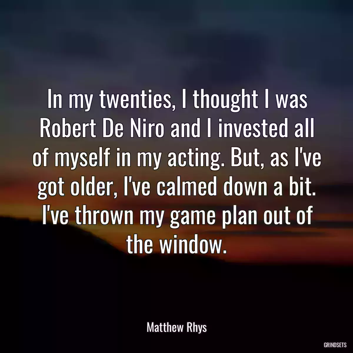 In my twenties, I thought I was Robert De Niro and I invested all of myself in my acting. But, as I\'ve got older, I\'ve calmed down a bit. I\'ve thrown my game plan out of the window.