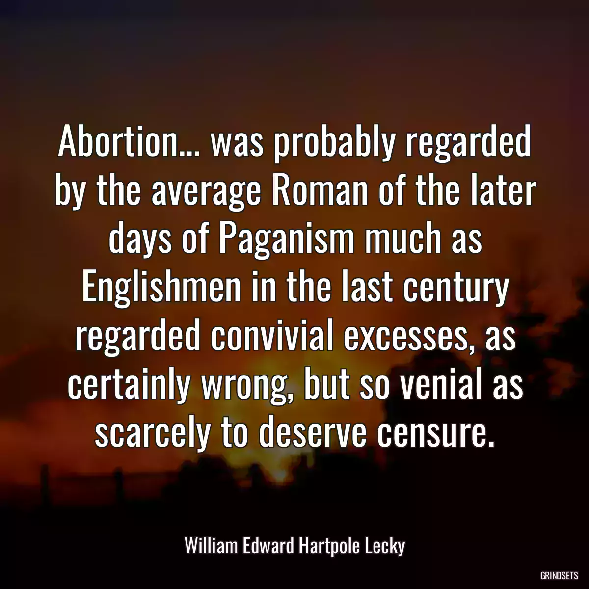 Abortion... was probably regarded by the average Roman of the later days of Paganism much as Englishmen in the last century regarded convivial excesses, as certainly wrong, but so venial as scarcely to deserve censure.