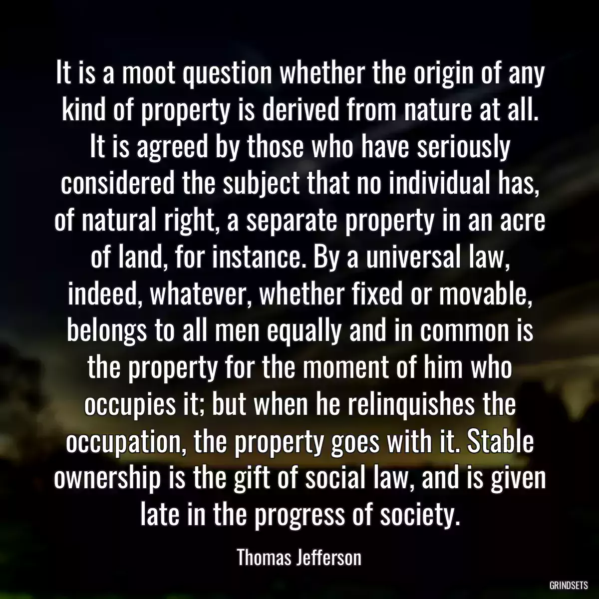 It is a moot question whether the origin of any kind of property is derived from nature at all. It is agreed by those who have seriously considered the subject that no individual has, of natural right, a separate property in an acre of land, for instance. By a universal law, indeed, whatever, whether fixed or movable, belongs to all men equally and in common is the property for the moment of him who occupies it; but when he relinquishes the occupation, the property goes with it. Stable ownership is the gift of social law, and is given late in the progress of society.