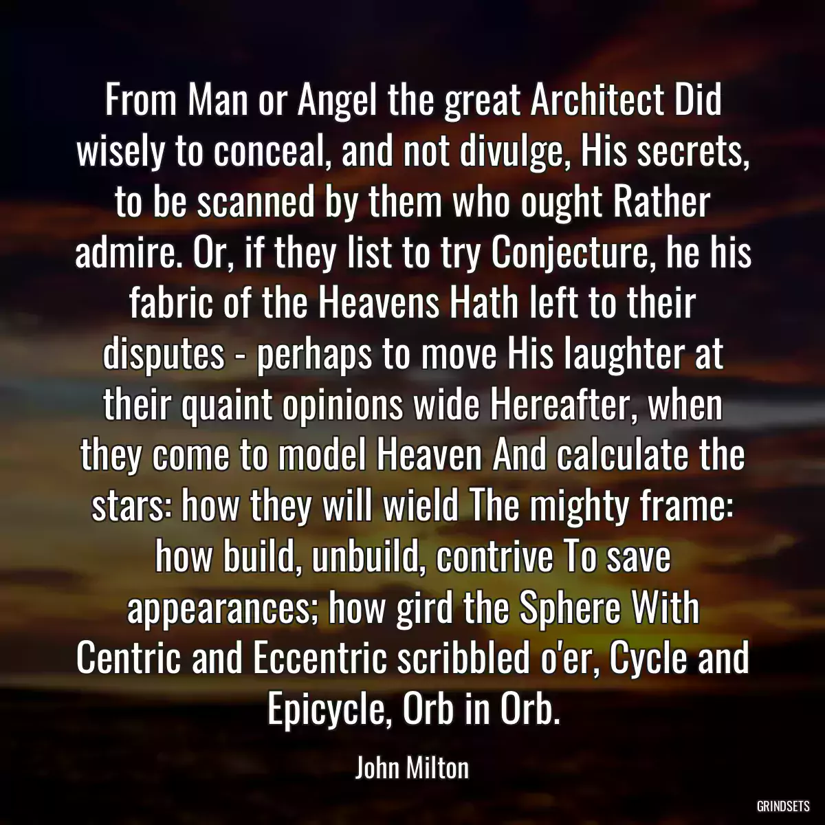 From Man or Angel the great Architect Did wisely to conceal, and not divulge, His secrets, to be scanned by them who ought Rather admire. Or, if they list to try Conjecture, he his fabric of the Heavens Hath left to their disputes - perhaps to move His laughter at their quaint opinions wide Hereafter, when they come to model Heaven And calculate the stars: how they will wield The mighty frame: how build, unbuild, contrive To save appearances; how gird the Sphere With Centric and Eccentric scribbled o\'er, Cycle and Epicycle, Orb in Orb.