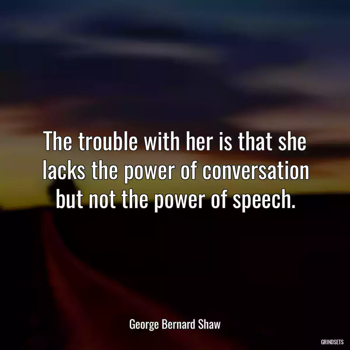 The trouble with her is that she lacks the power of conversation but not the power of speech.