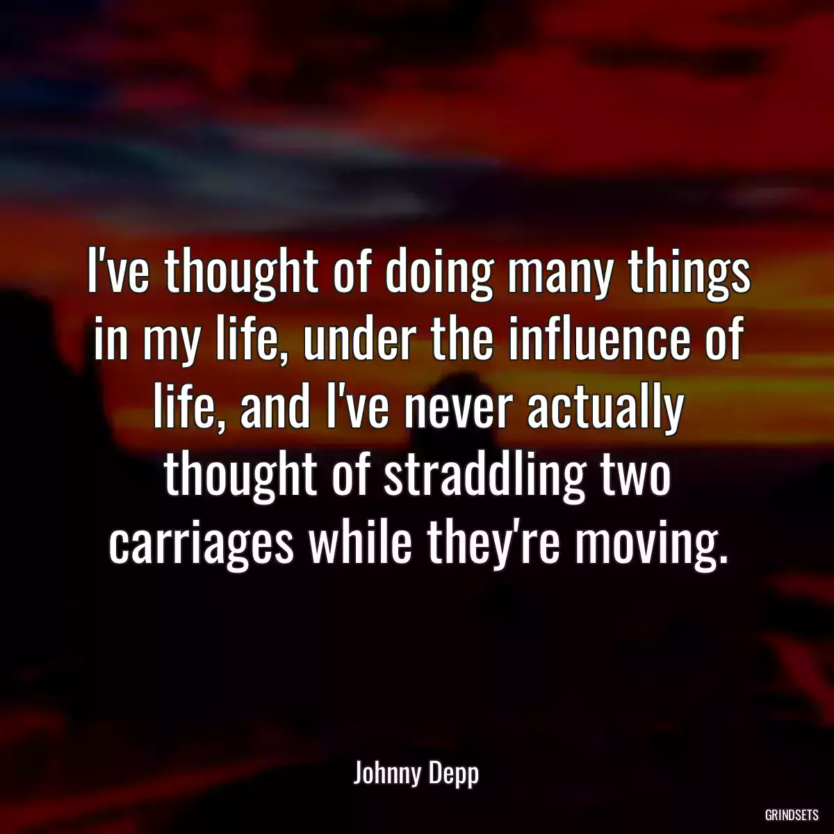 I\'ve thought of doing many things in my life, under the influence of life, and I\'ve never actually thought of straddling two carriages while they\'re moving.