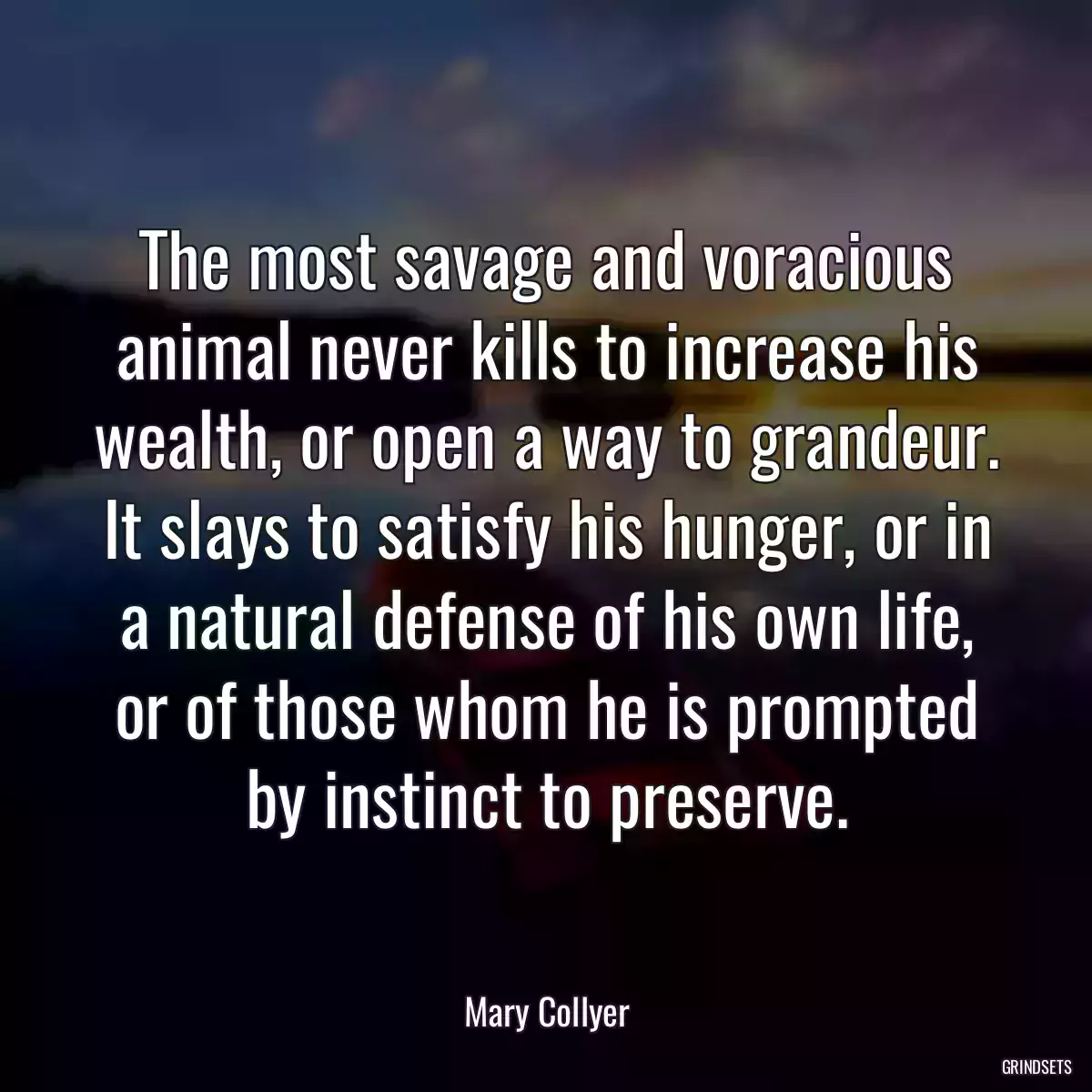 The most savage and voracious animal never kills to increase his wealth, or open a way to grandeur. It slays to satisfy his hunger, or in a natural defense of his own life, or of those whom he is prompted by instinct to preserve.