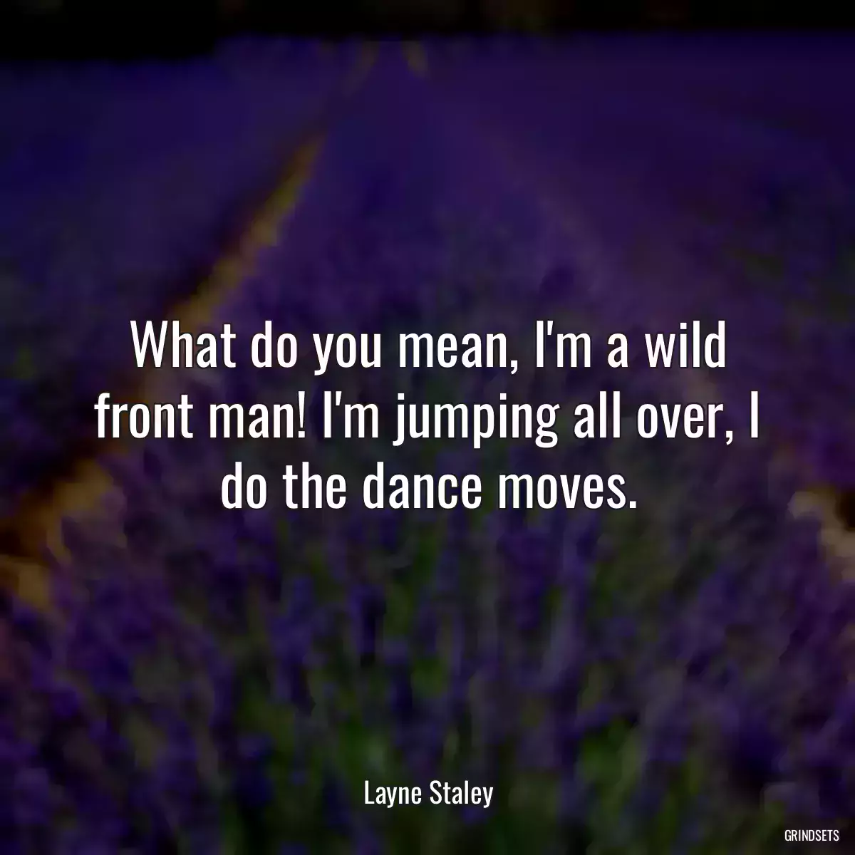 What do you mean, I\'m a wild front man! I\'m jumping all over, I do the dance moves.