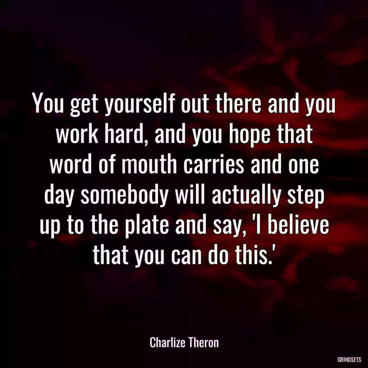 You get yourself out there and you work hard, and you hope that word of mouth carries and one day somebody will actually step up to the plate and say, \'I believe that you can do this.\'