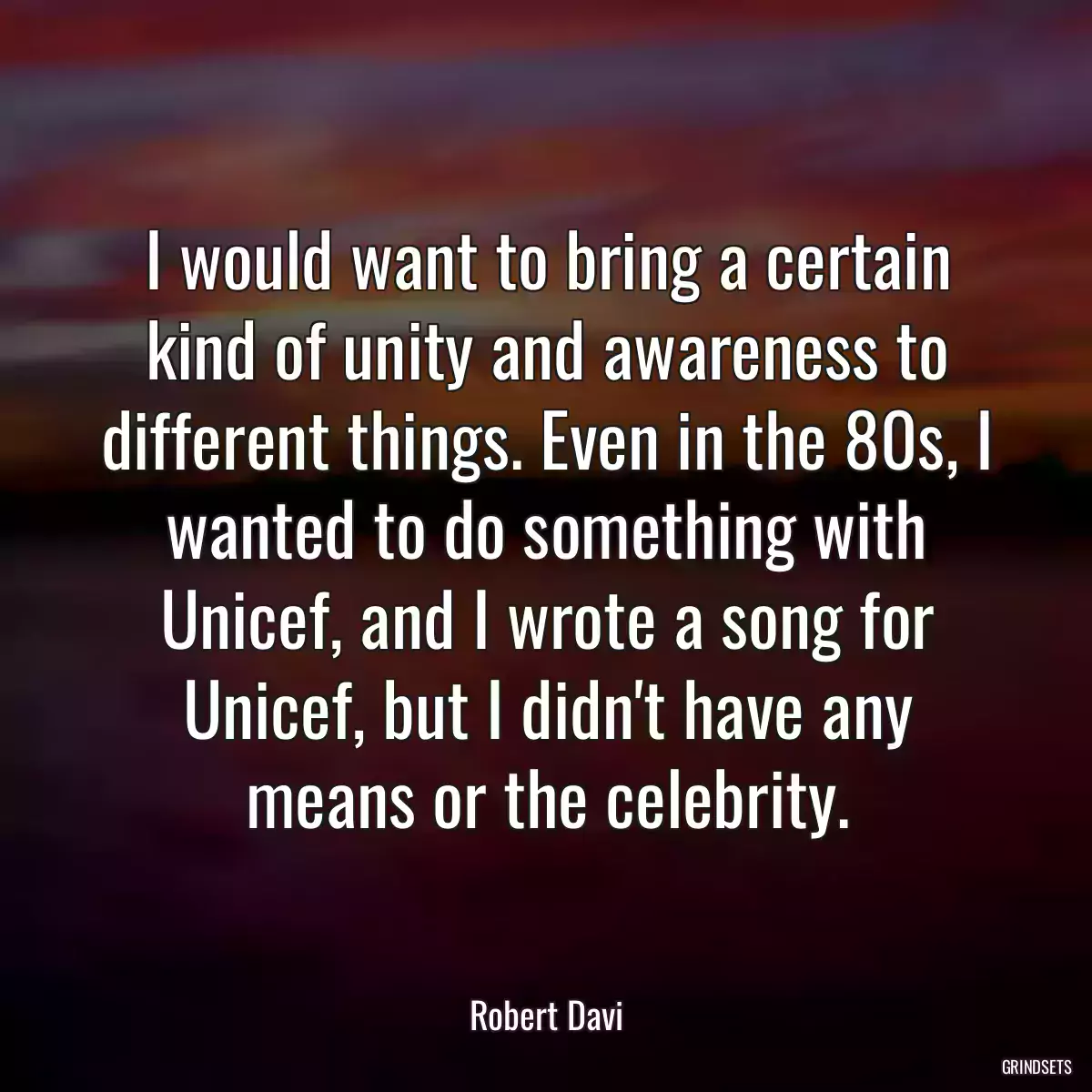 I would want to bring a certain kind of unity and awareness to different things. Even in the 80s, I wanted to do something with Unicef, and I wrote a song for Unicef, but I didn\'t have any means or the celebrity.