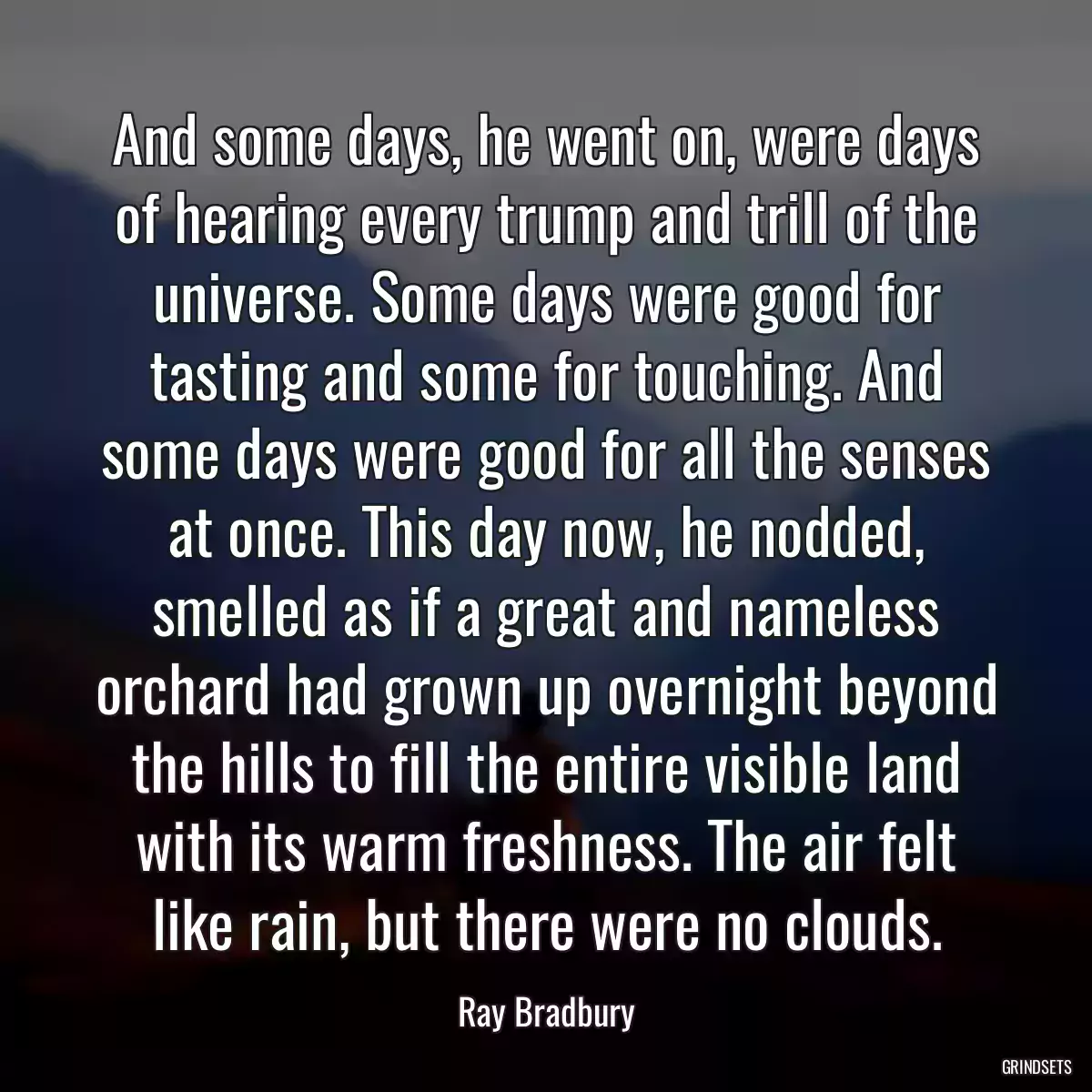 And some days, he went on, were days of hearing every trump and trill of the universe. Some days were good for tasting and some for touching. And some days were good for all the senses at once. This day now, he nodded, smelled as if a great and nameless orchard had grown up overnight beyond the hills to fill the entire visible land with its warm freshness. The air felt like rain, but there were no clouds.