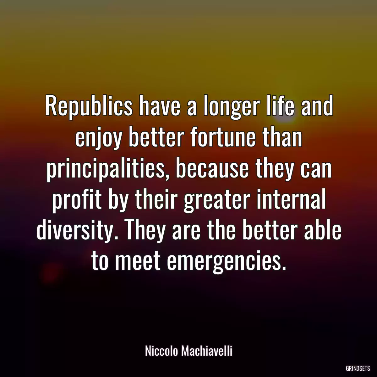 Republics have a longer life and enjoy better fortune than principalities, because they can profit by their greater internal diversity. They are the better able to meet emergencies.