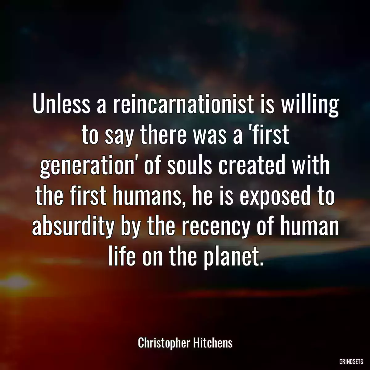 Unless a reincarnationist is willing to say there was a \'first generation\' of souls created with the first humans, he is exposed to absurdity by the recency of human life on the planet.