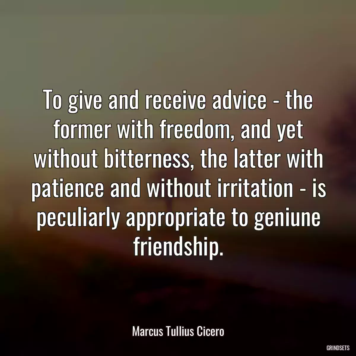 To give and receive advice - the former with freedom, and yet without bitterness, the latter with patience and without irritation - is peculiarly appropriate to geniune friendship.