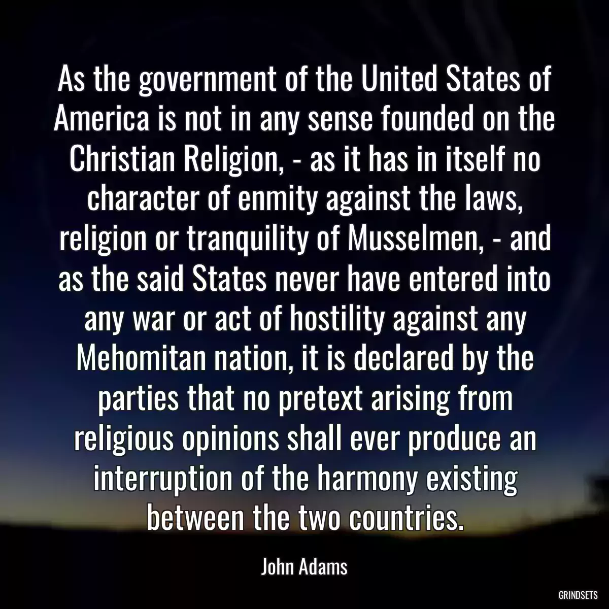 As the government of the United States of America is not in any sense founded on the Christian Religion, - as it has in itself no character of enmity against the laws, religion or tranquility of Musselmen, - and as the said States never have entered into any war or act of hostility against any Mehomitan nation, it is declared by the parties that no pretext arising from religious opinions shall ever produce an interruption of the harmony existing between the two countries.