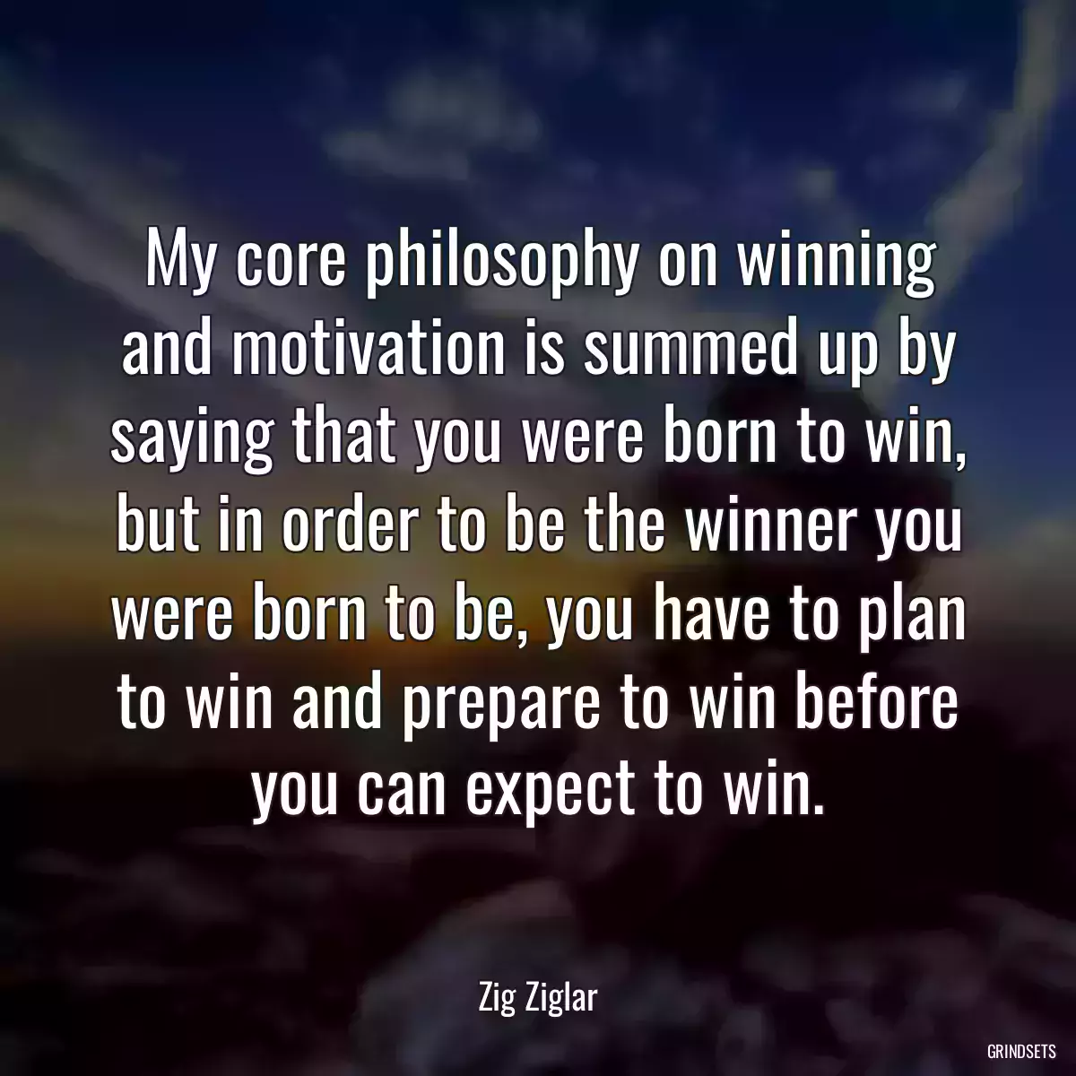 My core philosophy on winning and motivation is summed up by saying that you were born to win, but in order to be the winner you were born to be, you have to plan to win and prepare to win before you can expect to win.